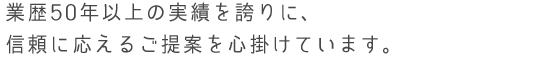 業歴50年以上の実績を誇りに、信頼に応えるご提案を心掛けています。